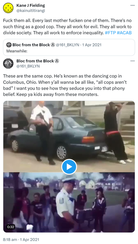 Fuck them all. Every last mother fucken one of them. There's no such thing as a good cop. They all work for evil. They all work to divide society. They all work to enforce inequality. Hashtag FTP Hashtag ACAB. Quote Tweet. Bloc from the Block @161_BKLYN. Meanwhile: These are the same cop. He’s known as the dancing cop in Columbus, Ohio. When y’all wanna be all like, all cops aren’t bad, I want you to see how they seduce you into that phony belief. Keep ya kids away from these monsters. 8:18 am · 1 Apr 2021.