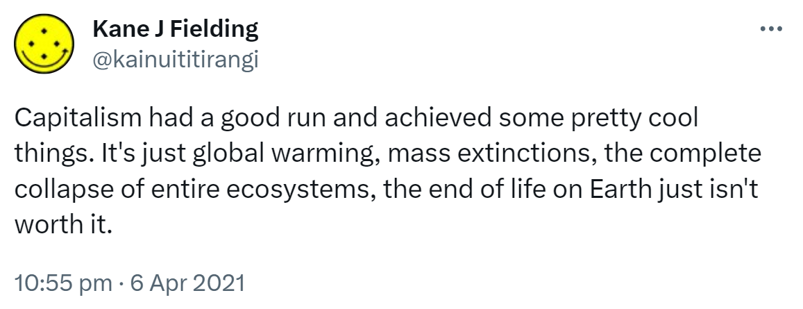 Capitalism had a good run and achieved some pretty cool things. It's just global warming, mass extinctions, the complete collapse of entire ecosystems, the end of life on Earth just isn't worth it. 10:55 pm · 6 Apr 2021.