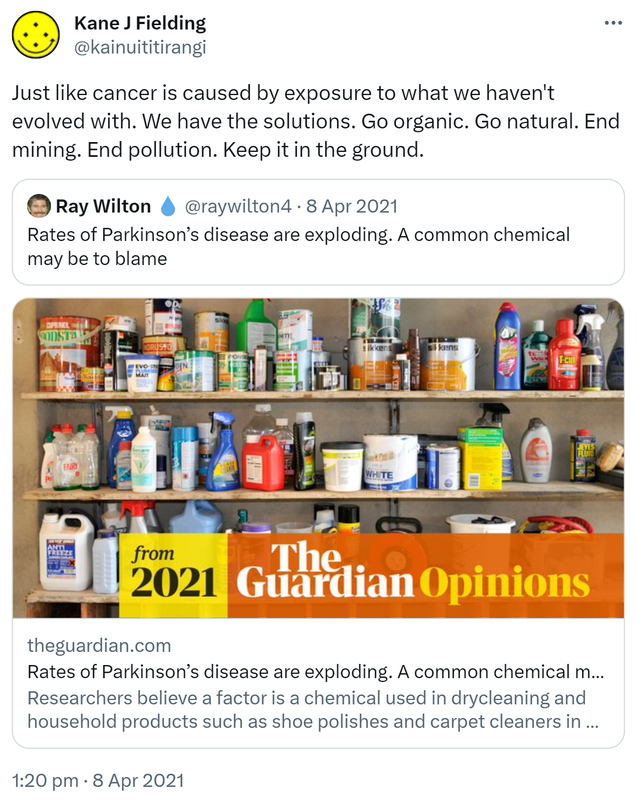 Just like cancer is caused by exposure to what we haven't evolved with. We have the solutions. Go organic. Go natural. End mining. End pollution. Keep it in the ground. Quote Tweet. Ray Wilton @raywilton4. Rates of Parkinson’s disease are exploding. A common chemical may be to blame. theguardian.com. Researchers believe a factor is a chemical used in drycleaning and household products such as shoe polishes and carpet cleaners in the US. 1:20 pm · 8 Apr 2021.