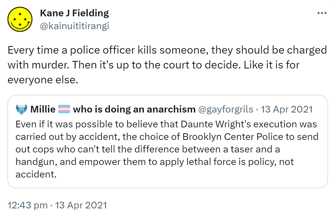 Every time a police officer kills someone, they should be charged with murder. Then it's up to the court to decide. Like it is for everyone else. Quote Tweet. Millicent Hashtag Black Trans Lives Matter @gayforgrils. Even if it was possible to believe that Daunte Wright's execution was carried out by accident, the choice of Brooklyn Center Police to send out cops who can't tell the difference between a taser and a handgun, and empower them to apply lethal force is policy, not accident. 12:43 pm · 13 Apr 2021.