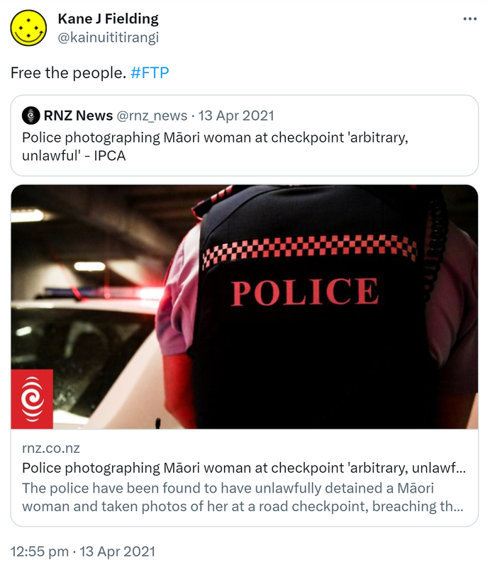 Free the people. Hashtag FTP. Quote Tweet. RNZ News @rnz_news. Police photographing Māori woman at checkpoint 'arbitrary, unlawful' - IPCA rnz.co.nz. The police have been found to have unlawfully detained a Māori woman and taken photos of her at a road checkpoint, breaching the Privacy Act. 12:55 pm · 13 Apr 2021.