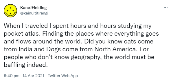 When I traveled I spent hours and hours studying my pocket atlas. Finding the places where everything goes and flows around the world. Did you know cats come from India and Dogs come from North America? For people who don't know geography, the world must be baffling indeed. 6:40 pm · 14 Apr 2021.