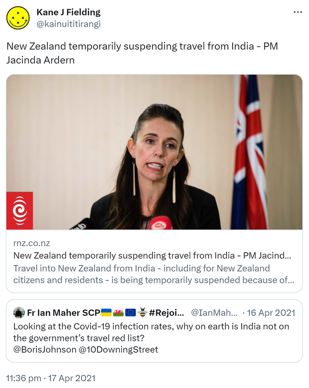 New Zealand temporarily suspending travel from India - PM Jacinda Ardern. rnz.co.nz. Travel into New Zealand from India - including for New Zealand citizens and residents is being temporarily suspended because of high numbers of Covid-19 cases. Quote Tweet. Fr Ian Maher SCP Hashtag Rejoin EU @IanMaher. Looking at the Covid-19 infection rates, why on earth is India not on the government’s travel red list? @BorisJohnson @10DowningStreet. 11:36 pm · 17 Apr 2021.