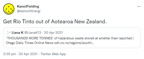 Get Rio Tinto out of Aotearoa New Zealand. Quote Tweet. Liana K @LianaK13. 'THOUSANDS MORE TONNES' of hazardous waste stored at smelter than reported. Otago Daily Times Online News. odt.co.nz. 3:35 pm · 30 Apr 2021.