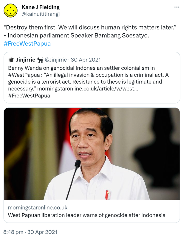 'Destroy them first. We will discuss human rights matters later,' - Indonesian parliament Speaker Bambang Soesatyo. Hashtag Free West Papua. Quote Tweet. Jinjirrie @Jinjirrie. Benny Wenda on genocidal Indonesian settler colonialism in Hashtag West Papua. 'An illegal invasion & occupation is a criminal act. A genocide is a terrorist act. Resistance to these is legitimate and necessary.' Hashtag Free West Papua. morningstaronline.co.uk. West Papuan liberation leader warns of genocide after Indonesia. 8:48 pm · 30 Apr 2021.