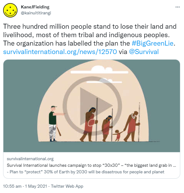 Three hundred million people stand to lose their land and livelihood, most of them tribal and indigenous peoples. The organization has labelled the plan the Hashtag Big Green Lie. survivalinternational.org via @Survival. Survival International launches campaign to stop '30x30' – 'the biggest land grab in history' - Plan to 'protect' 30% of Earth by 2030 will be disastrous for people and planet. 10:55 am · 1 May 2021.