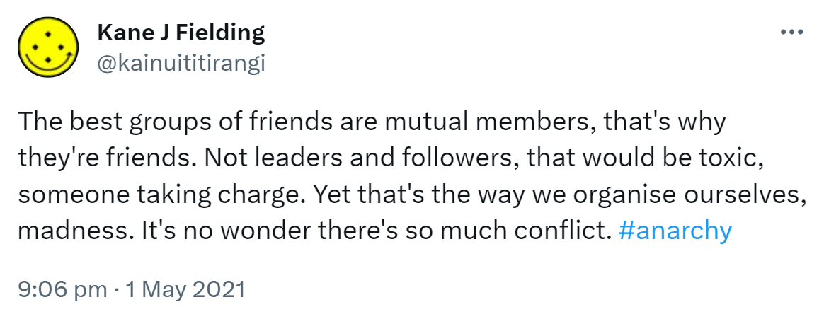 The best groups of friends are mutual members, that's why they're friends. Not leaders and followers, that would be toxic, someone taking charge. Yet that's the way we organise ourselves, madness. It's no wonder there's so much conflict. Hashtag Anarchy. 9:06 pm · 1 May 2021.