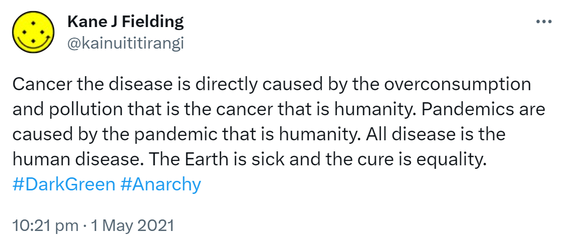 Cancer the disease is directly caused by the overconsumption and pollution that is the cancer that is humanity. Pandemics are caused by the pandemic that is humanity. All disease is the human disease. The Earth is sick and the cure is equality. Hashtag Dark Green. Hashtag Anarchy. 10:21 pm · 1 May 2021.