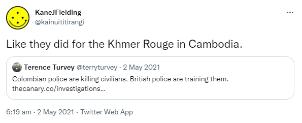 Like they did for the Khmer Rouge in Cambodia. Quote Tweet. Terence Turvey,@terryturvey. Colombian police are killing civilians. British police are training them. thecanary.co. 6:19 am · 2 May 2021.