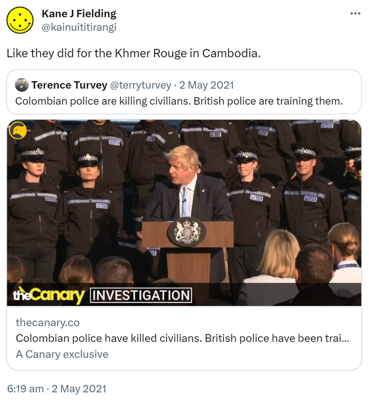 Like they did for the Khmer Rouge in Cambodia. Quote Tweet. Terence Turvey @terryturvey. Colombian police are killing civilians. British police are training them. thecanary.co. 6:19 am · 2 May 2021.