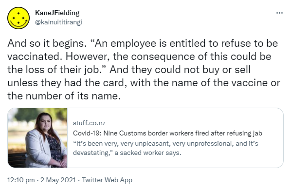 And so it begins. 'An employee is entitled to refuse to be vaccinated. However, the consequence of this could be the loss of their job.' And they could not buy or sell unless they had the card, with the name of the vaccine or the number of its name. stuff.co.nz. Covid-19: Nine Customs border workers fired after refusing jab 'It’s been very, very unpleasant, very unprofessional, and it’s devastating,' a sacked worker says. 12:10 pm · 2 May 2021.