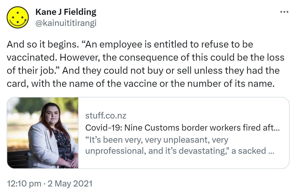 And so it begins. 'An employee is entitled to refuse to be vaccinated. However, the consequence of this could be the loss of their job.' And they could not buy or sell unless they had the card, with the name of the vaccine or the number of its name. stuff.co.nz. Covid-19: Nine Customs border workers fired after refusing jab 'It’s been very, very unpleasant, very unprofessional, and it’s devastating,' a sacked worker says. 12:10 pm · 2 May 2021.