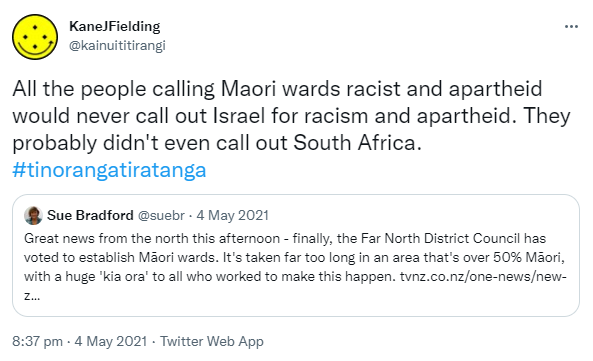 All the people calling Maori wards racist and apartheid would never call out Israel for racism and apartheid. They probably didn't even call out South Africa. Hashtag Tino Rangatiratanga. Quote Tweet. Sue Bradford @suebr. Great news from the north this afternoon - finally, the Far North District Council has voted to establish Māori wards. It's taken far too long in an area that's over 50% Māori, with a huge 'kia ora' to all who worked to make this happen. tvnz.co.nz. 8:37 pm · 4 May 2021. 