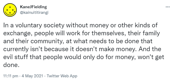 In a voluntary society without money or other kinds of exchange, people will work for themselves, their family and their community, at what needs to be done that currently isn't because it doesn't make money. And the evil stuff that people would only do for money, won't get done. 11:11 pm · 4 May 2021.