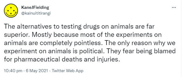 The alternatives to testing drugs on animals are far superior. Mostly because most of the experiments on animals are completely pointless. The only reason why we experiment on animals is political. They fear being blamed for pharmaceutical deaths and injuries. 10:40 pm · 6 May 2021.