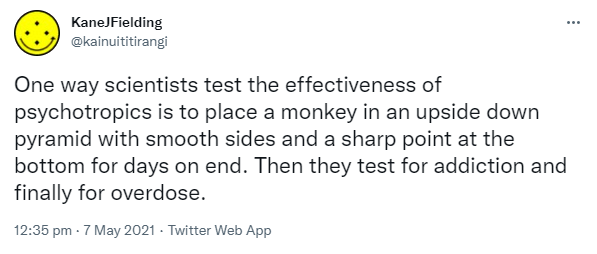 One way scientists test the effectiveness of psychotropics is to place a monkey in an upside down pyramid with smooth sides and a sharp point at the bottom for days on end. Then they test for addiction and finally for overdose. 12:35 pm · 7 May 2021.