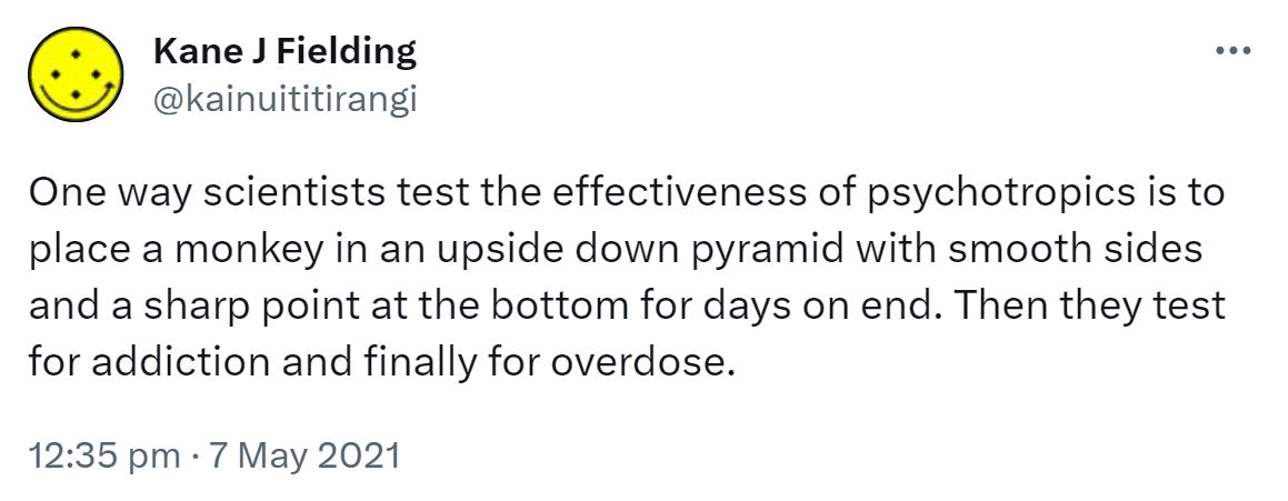 One way scientists test the effectiveness of psychotropics is to place a monkey in an upside down pyramid with smooth sides and a sharp point at the bottom for days on end. Then they test for addiction and finally for overdose. 12:35 pm · 7 May 2021.