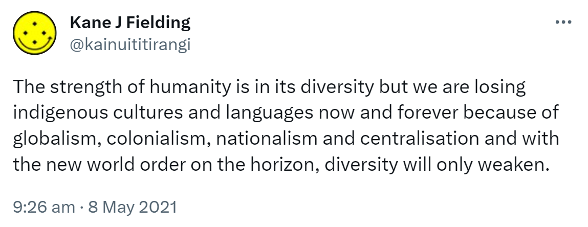 The strength of humanity is in its diversity but we are losing indigenous cultures and languages now and forever because of globalism, colonialism, nationalism and centralisation and with the new world order on the horizon, diversity will only weaken. 9:26 am · 8 May 2021.