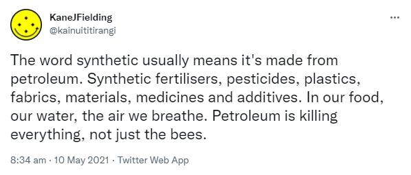 The word synthetic usually means it's made from petroleum. Synthetic fertilisers, pesticides, plastics, fabrics, materials, medicines and additives. In our food, our water, the air we breathe. Petroleum is killing everything, not just the bees. 8:34 am · 10 May 2021.