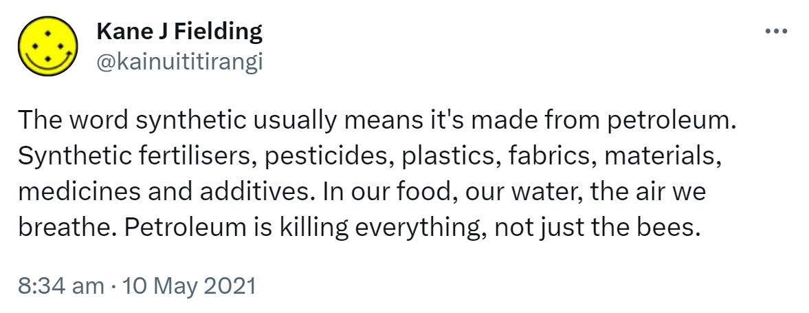 The word synthetic usually means it's made from petroleum. Synthetic fertilisers, pesticides, plastics, fabrics, materials, medicines and additives. In our food, our water, the air we breathe. Petroleum is killing everything, not just the bees. 8:34 am · 10 May 2021.