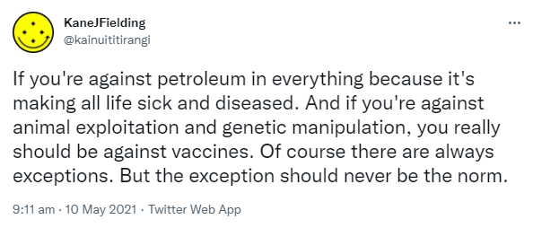If you're against petroleum in everything because it's making all life sick and diseased. And if you're against animal exploitation and genetic manipulation, you really should be against vaccines. Of course there are always exceptions. But the exception should never be the norm. 9:11 am · 10 May 2021.