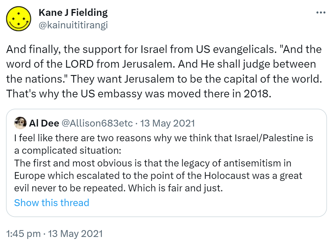 And finally, the support for Israel from US evangelicals. 'And the word of the LORD from Jerusalem. And He shall judge between the nations.' They want Jerusalem to be the capital of the world. That's why the US embassy was moved there in 2018. Quote Tweet. Allison @Allison683etc. I feel like there are two reasons why we think that Israel/Palestine is a complicated situation: The first and most obvious is that the legacy of antisemitism in Europe which escalated to the point of the Holocaust was a great evil never to be repeated. Which is fair and just. 1:45 pm · 13 May 2021.