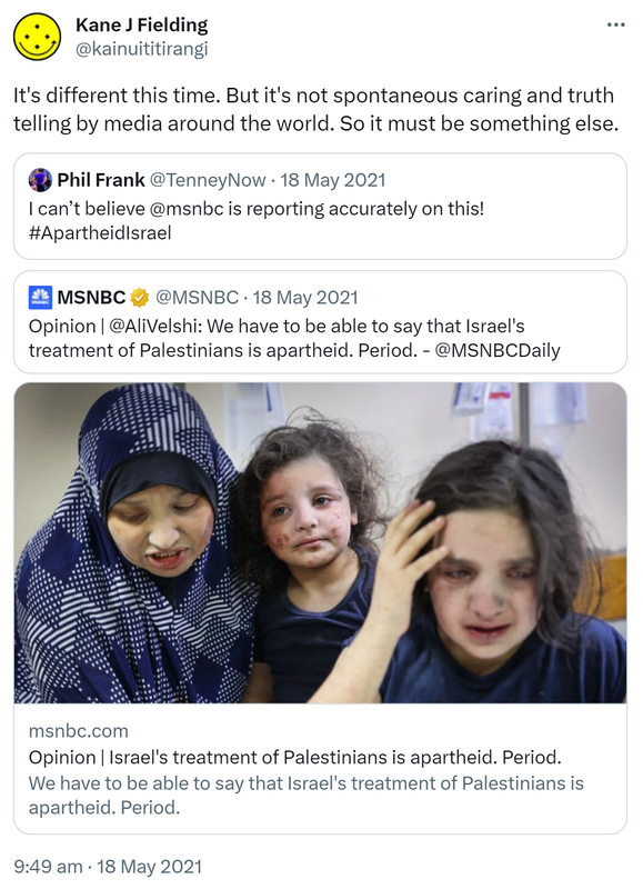 It's different this time. But it's not spontaneous caring and truth telling by media around the world. So it must be something else. Quote Tweet. Phil Frank @TenneyNow. I can’t believe @msnbc is reporting accurately on this! Hashtag Apartheid Israel. Quote Tweet. MSNBC @MSNBC. Opinion @AliVelshi. We have to be able to say that Israel's treatment of Palestinians is apartheid. Period. @MSNBCDaily. Msnbc.com. 9:49 am · 18 May 2021.