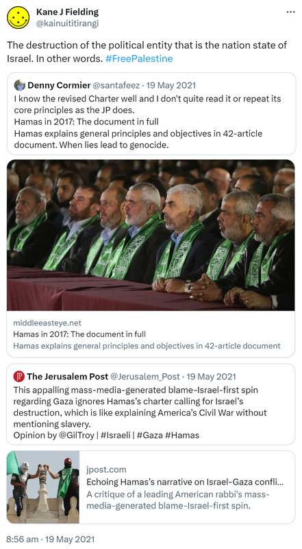 The destruction of the political entity that is the nation state of Israel. In other words. Hashtag Free Palestine. Quote Tweet. Denny Cormier @santafeez. I know the revised Charter well and I don't quite read it or repeat its core principles as the JP does. Hamas in 2017: The document in full. Hamas explains general principles and objectives in 42 article document. When lies lead to genocide. Middleeasteye.net. Quote Tweet The Jerusalem Post @Jerusalem_Post. This appalling mass media generated blame Israel first spin regarding Gaza ignores Hamas’s charter calling for Israel’s destruction, which is like explaining America’s Civil War without mentioning slavery. Opinion by @GilTroy. Hashtag Israeli Hashtag Gaza Hashtag Hamas. Jpost.com. Echoing Hamas’s narrative on Israel Gaza conflict enables terror. A critique of a leading American rabbi's mass media generated blame Israel first spin. 8:56 am · 19 May 2021.