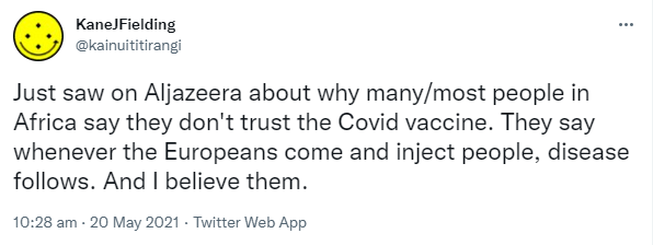 Just saw on Al Jazeera about why many/most people in Africa say they don't trust the Covid vaccine. They say whenever the Europeans come and inject people, disease follows. And I believe them. 10:28 am · 20 May 2021.