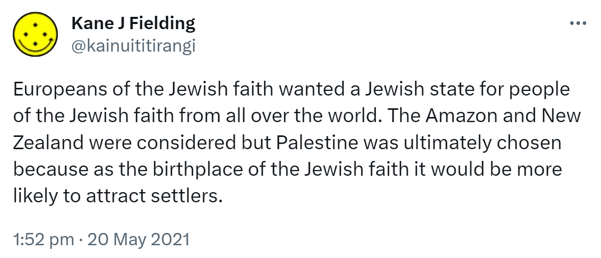Europeans of the Jewish faith wanted a Jewish state for people of the Jewish faith from all over the world. The Amazon and New Zealand were considered but Palestine was ultimately chosen because as the birthplace of the Jewish faith it would be more likely to attract settlers. 1:52 pm · 20 May 2021.