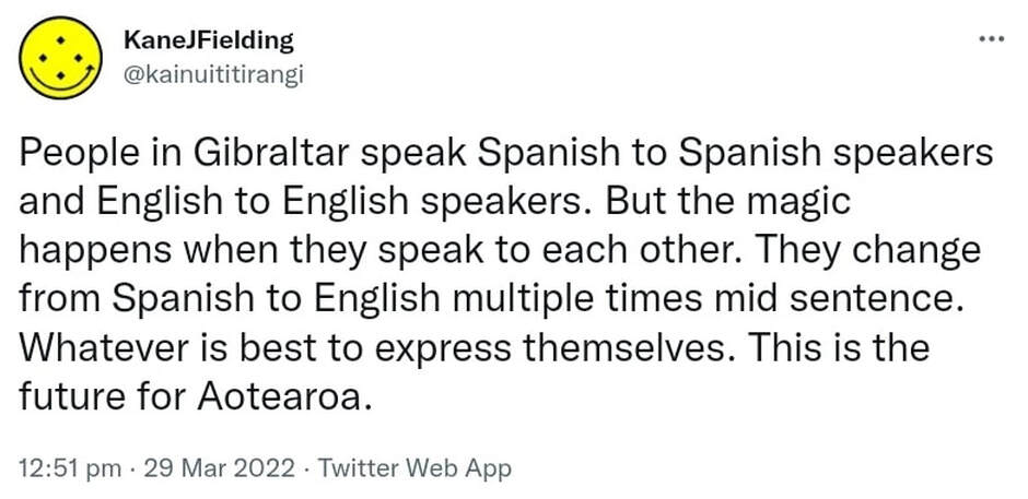 People in Gibraltar speak Spanish to Spanish speakers and English to English speakers. But the magic happens when they speak to each other. They change from Spanish to English multiple times mid sentence. Whatever is best to express themselves. This is the future for Aotearoa. 12:51 pm · 29 Mar 2022.
