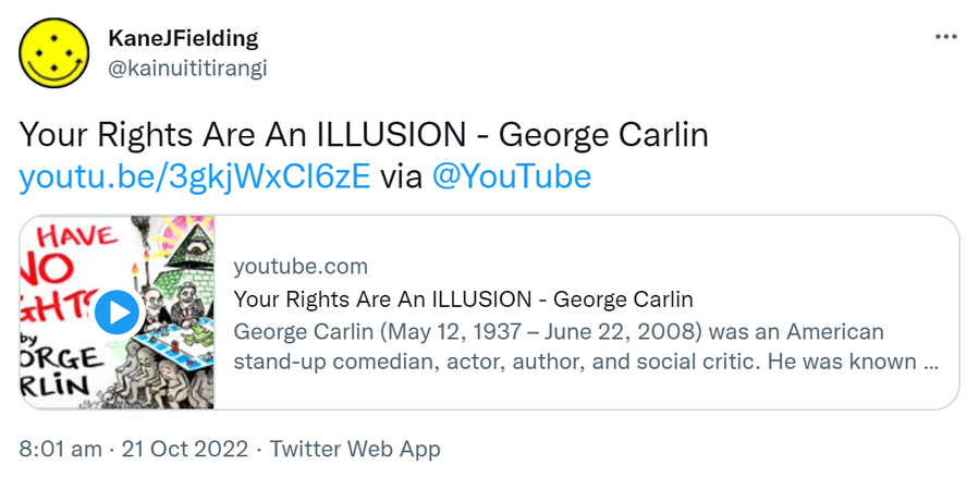 Your Rights Are An ILLUSION - George Carlin. via @YouTube youtube.com. George Carlin (May 12 1937 to June 22 2008) was an American stand-up comedian actor author and social critic. He was known for his black comedy and reflections on politics the English language psychology religion and various taboo subjects. Widely regarded as one of the most important and influential stand-up comics of all time. Carlin was dubbed to be the dean of counterculture comedians. 8:01 am · 21 Oct 2022.