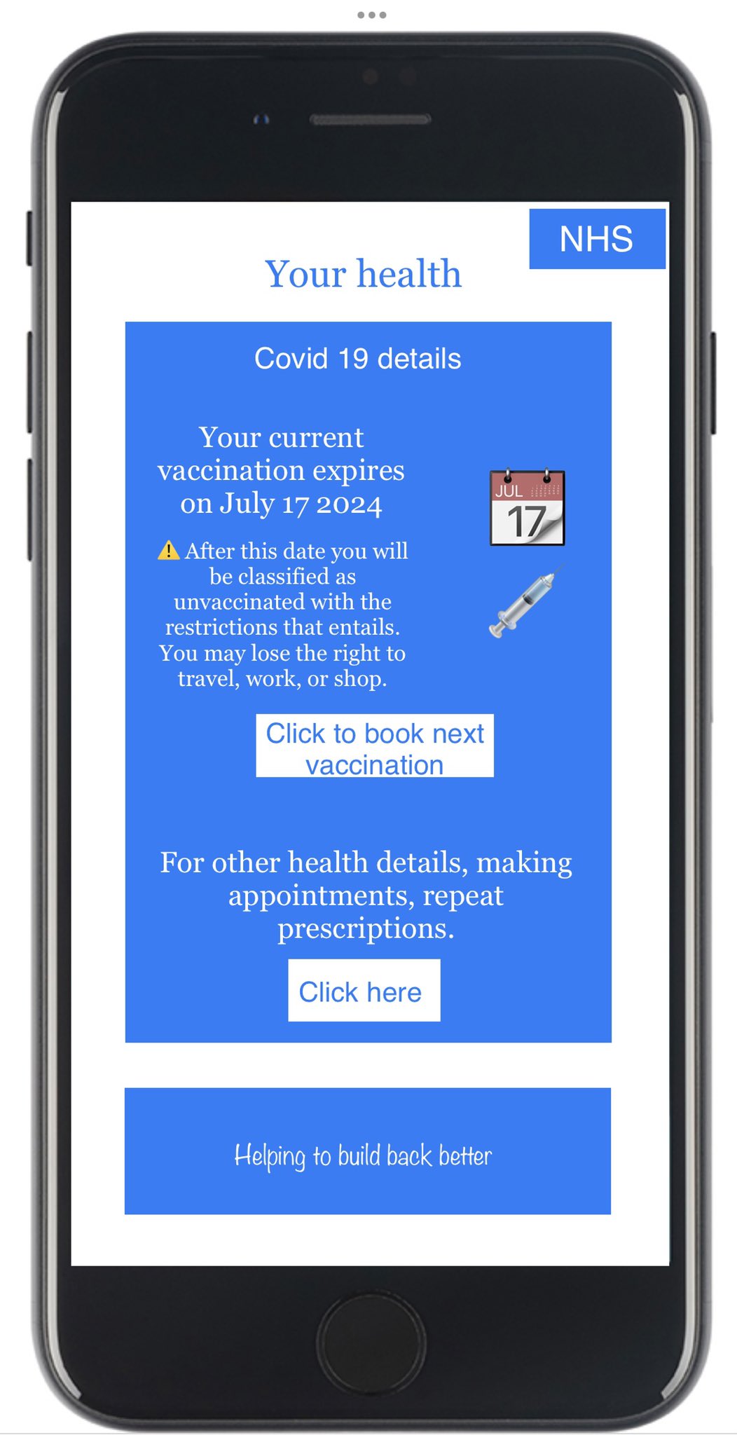 Your health. NHS. Covid 19 details. Your current vaccination expires on July 17 2024. After this date you will be classified as unvaccinated with the restrictions that entails. You may lose the right to travel, work, or shop. Click to book next vaccination. For other health details, making appointments, repeat prescriptions. Click here. Helping to build back better.