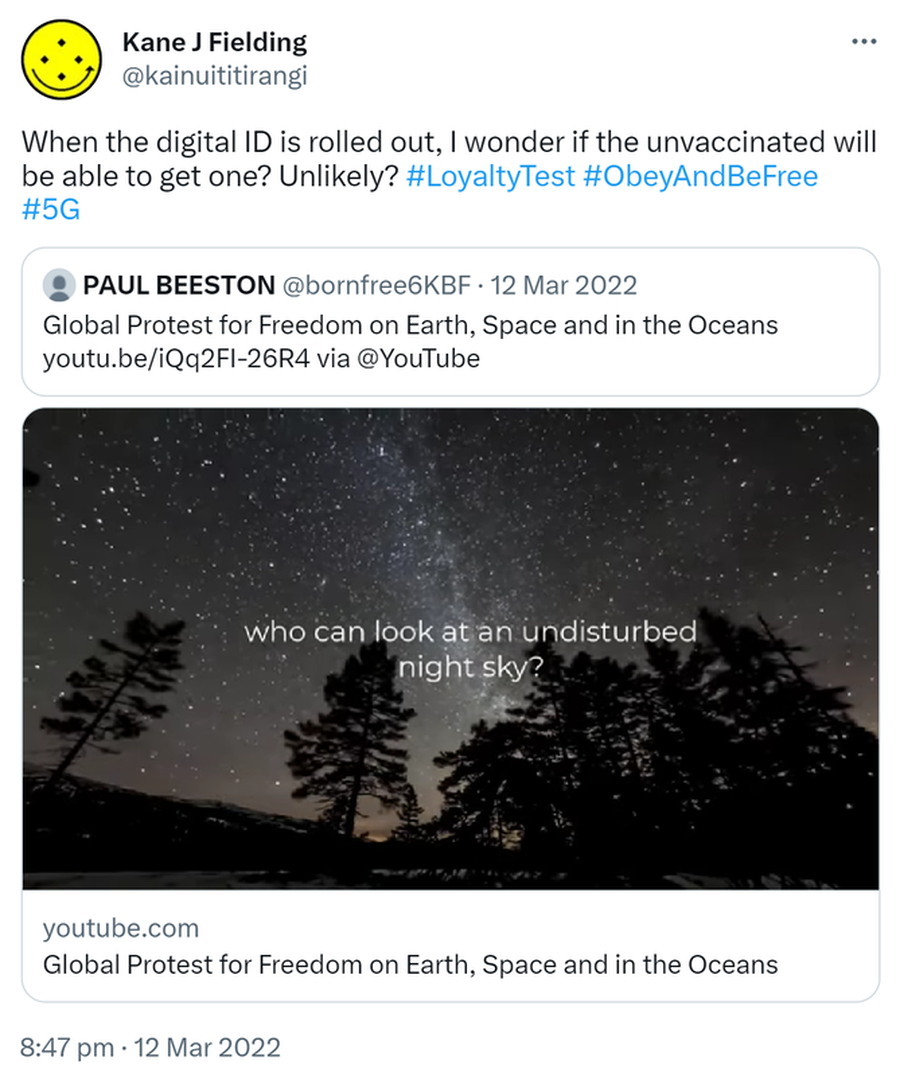 When the digital ID is rolled out, I wonder if the unvaccinated will be able to get one? Unlikely? Hash tag Loyalty Test. Hash tag Obey And Be Free. Hash tag 5G. Quote Tweet. PAUL BEESTON @bornfree6KBF. Global Protest for Freedom on Earth, Space and in the Oceans via @YouTube. 8:47 pm · 12 Mar 2022.