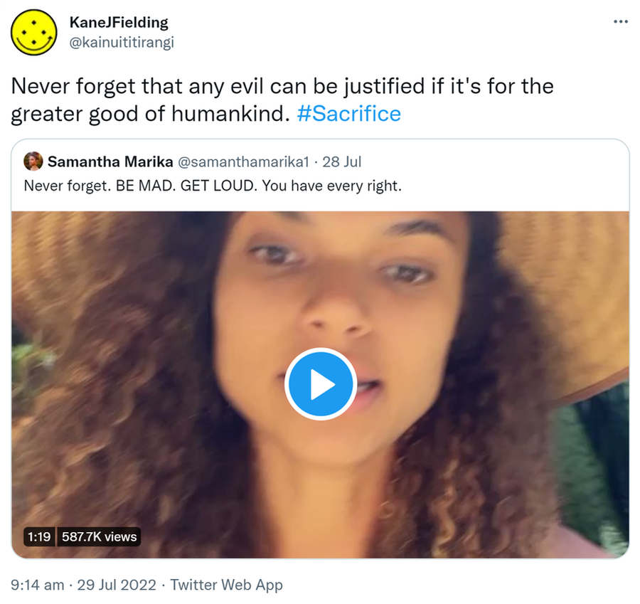 Never forget that any evil can be justified if it's for the greater good of humankind. Hashtag Sacrifice. Quote Tweet. Samantha Marika @samanthamarika1. Never forget. BE MAD. GET LOUD. You have every right. 9:14 am · 29 Jul 2022.