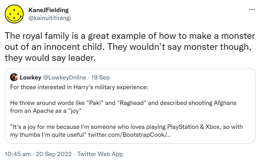 The royal family is a great example of how to make a monster out of an innocent child. They wouldn’t say monster though, they would say leader. Quote Tweet. Lowkey @Lowkey0nline. For those interested in Harry's military experience. He threw around words like Paki and Raghead and described shooting Afghans from an Apache as a joy. It's a joy for me because I'm someone who loves playing Playstation & Xbox, so with my thumbs I'm quite useful. 10:45 am · 20 Sep 2022.