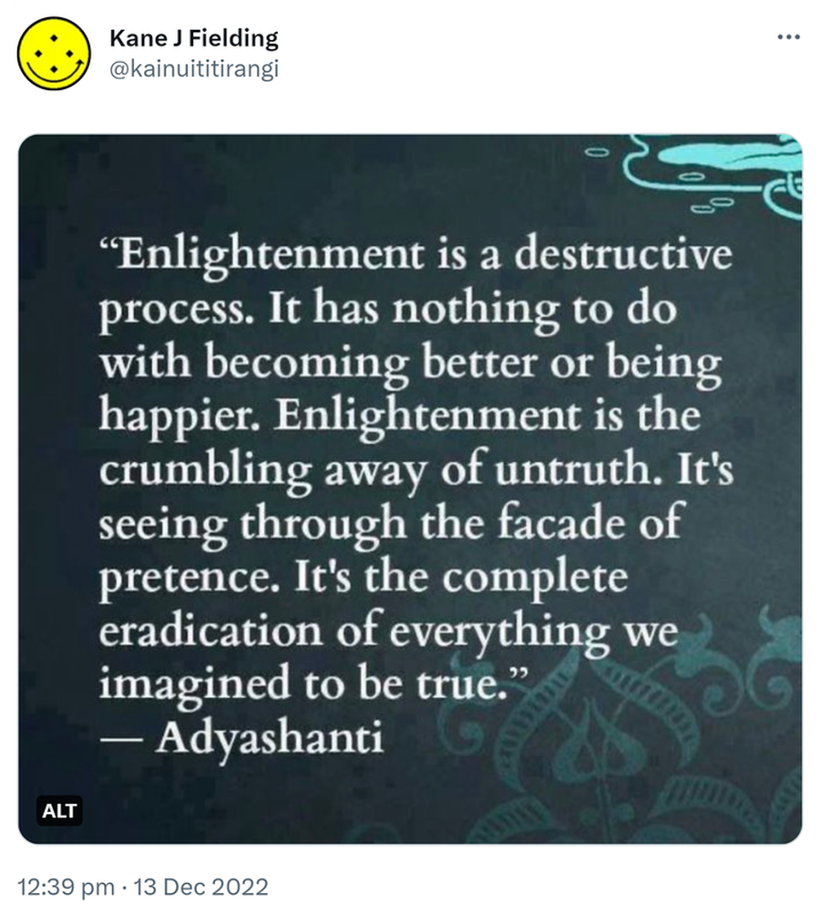 Enlightenment is a destructive process. It has nothing to do with becoming better or being happier. Enlightenment is the crumbling away of untruth. It’s seeing through the facade of pretense. It’s the complete eradication of everything we imagined to be true. - Adyashanti. 12:39 pm · 13 Dec 2022.