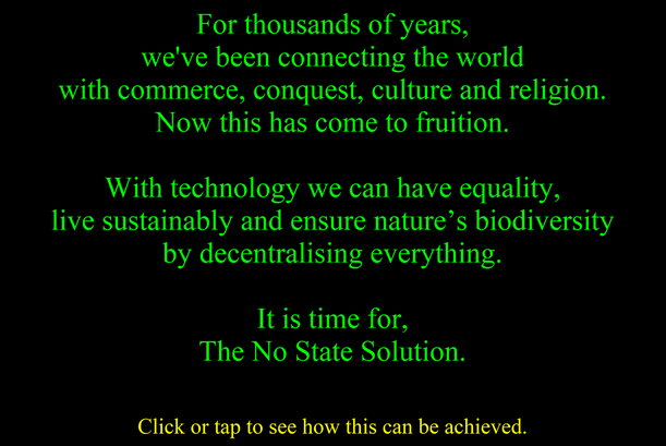 ,For thousands of years we've been connecting the world with commerce conquest culture and religion. Now this has come to fruition. With technology we can have equality live sustainably and ensure nature's biodiversity by decentralizing everything. It is time for the no state solution. Click or tap to see how this can be achieved.