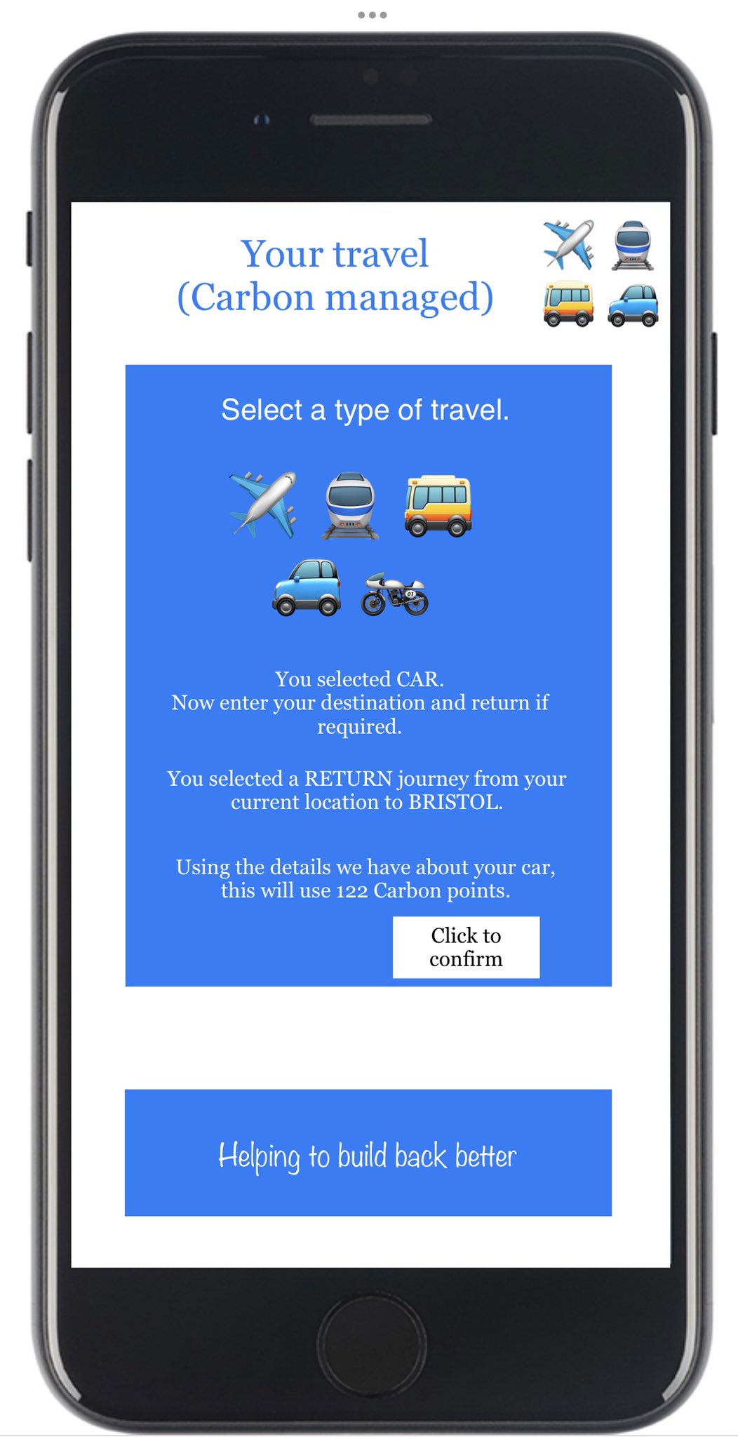 Your travel. Carbon managed. Select a type of travel. Plane Train Bus Car Motorbike. You selected car. Now enter your destination and return if required. You selected a return journey from your current location to Bristol. Using the details we have about your car, this will use 122 carbon points. Click to confirm. Helping to build back better.